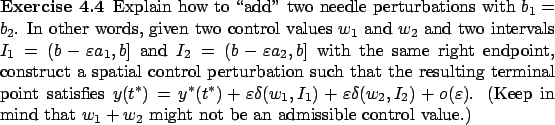 \begin{Exercise}
Explain how to \lq\lq add'' two
needle perturbations with $b_1=b_2$....
...in mind that $w_1+w_2$
might not be an admissible control value.)
\end{Exercise}