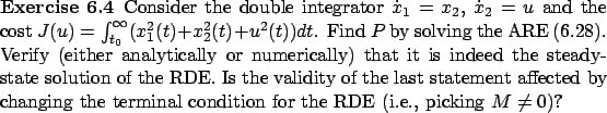 \begin{Exercise}
Consider the double integrator $\dot x_1=x_2$, $\dot x_2=u$\ an...
...nging the terminal condition for the RDE (i.e., picking $M\ne 0$)?\end{Exercise}
